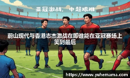 蔚山现代与香港志杰激战在即谁能在亚冠赛场上笑到最后