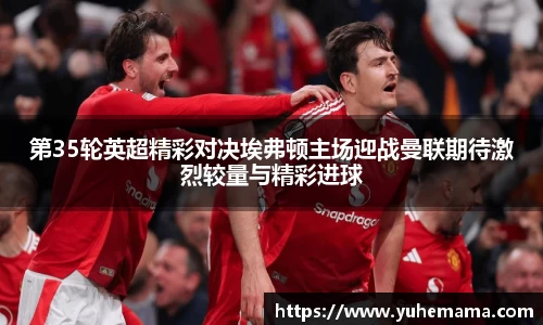 第35轮英超精彩对决埃弗顿主场迎战曼联期待激烈较量与精彩进球
