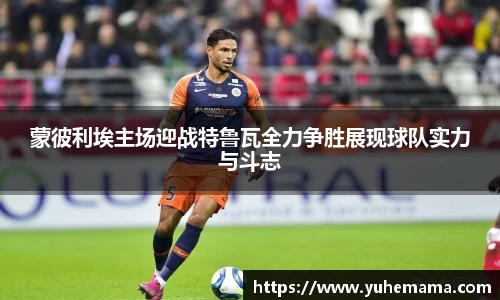 蒙彼利埃主场迎战特鲁瓦全力争胜展现球队实力与斗志