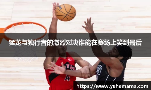 猛龙与独行者的激烈对决谁能在赛场上笑到最后