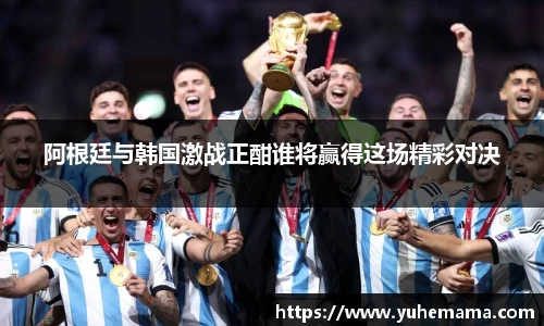 阿根廷与韩国激战正酣谁将赢得这场精彩对决