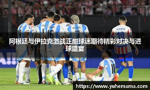 阿根廷与伊拉克激战正酣球迷期待精彩对决与进球盛宴