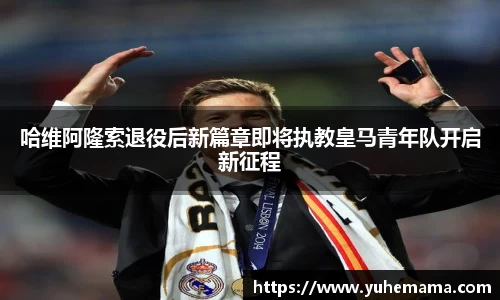 哈维阿隆索退役后新篇章即将执教皇马青年队开启新征程