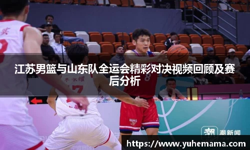 江苏男篮与山东队全运会精彩对决视频回顾及赛后分析