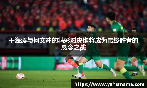于海涛与何文冲的精彩对决谁将成为最终胜者的悬念之战