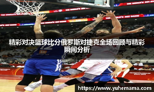 精彩对决篮球比分俄罗斯对捷克全场回顾与精彩瞬间分析