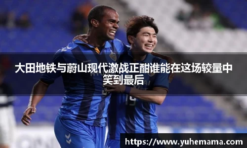 大田地铁与蔚山现代激战正酣谁能在这场较量中笑到最后